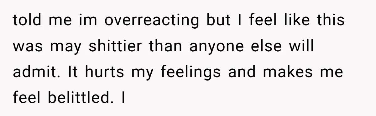 told me im overreacting but I feel like this was may shittier than anyone else will admit. It hurts my feelings and makes me feel belittled. I