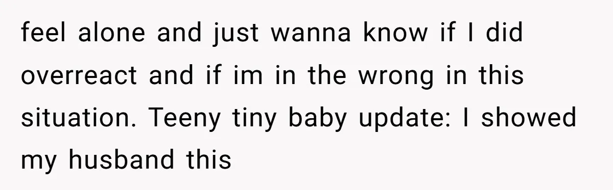 feel alone and just wanna know if I did overreact and if im in the wrong in this situation. Teeny tiny baby update: I showed my husband this