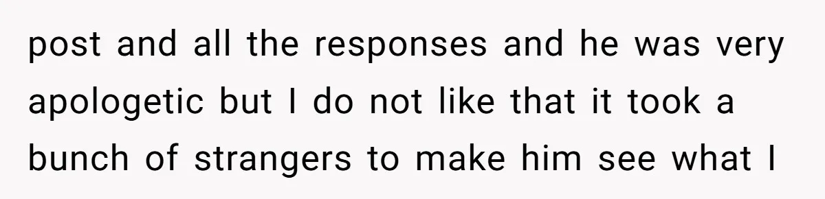 post and all the responses and he was very apologetic but I do not like that it took a bunch of strangers to make him see what I