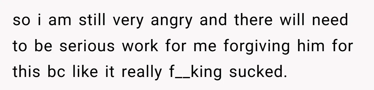 so i am still very angry and there will need to be serious work for me forgiving him for this bc like it really f__king sucked.