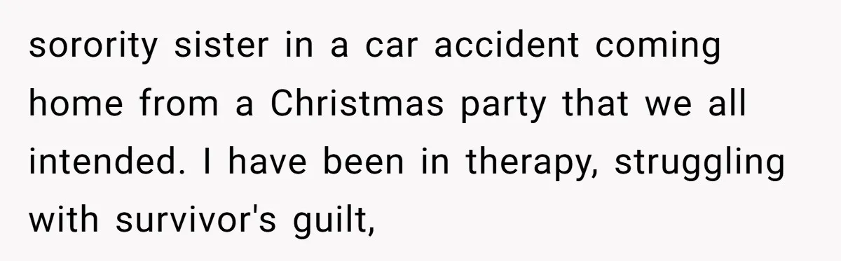 sorority sister in a car accident coming home from a Christmas party that we all intended. I have been in therapy, struggling with survivor's guilt,