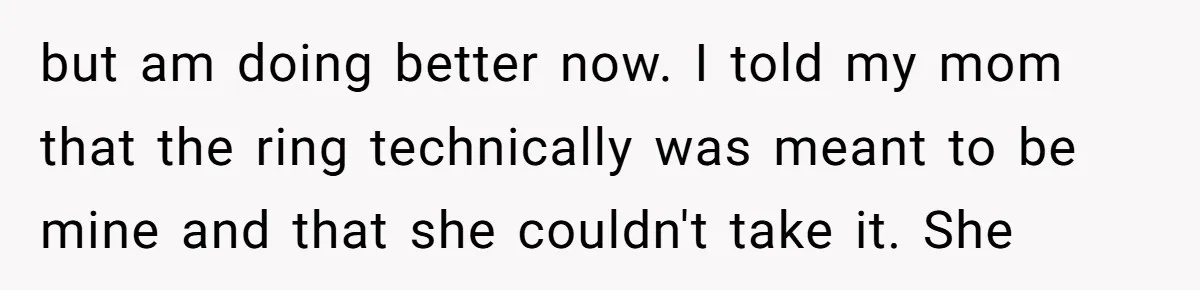but am doing better now. I told my mom that the ring technically was meant to be mine and that she couldn't take it. She