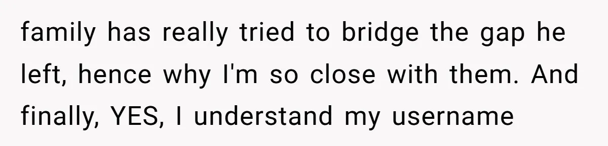 family has really tried to bridge the gap he left, hence why I'm so close with them. And finally, YES, I understand my username