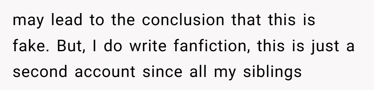 may lead to the conclusion that this is fake. But, I do write fanfiction, this is just a second account since all my siblings