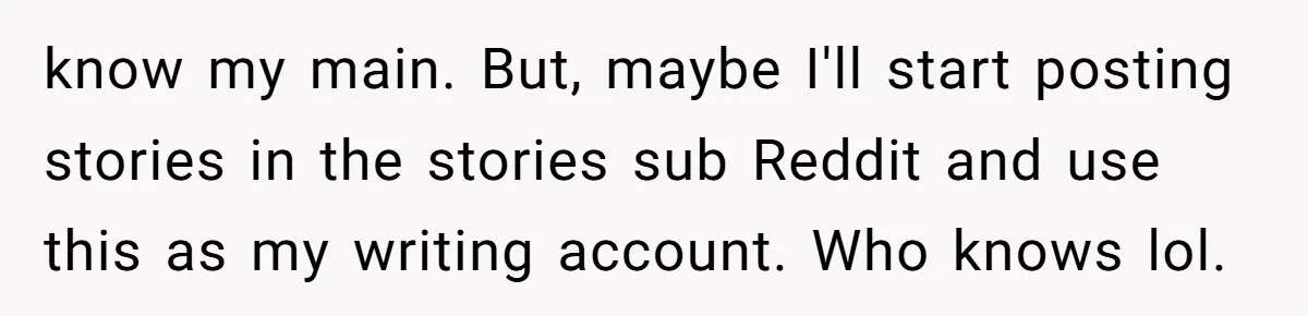 know my main. But, maybe I'll start posting stories in the stories sub Reddit and use this as my writing account. Who knows lol.