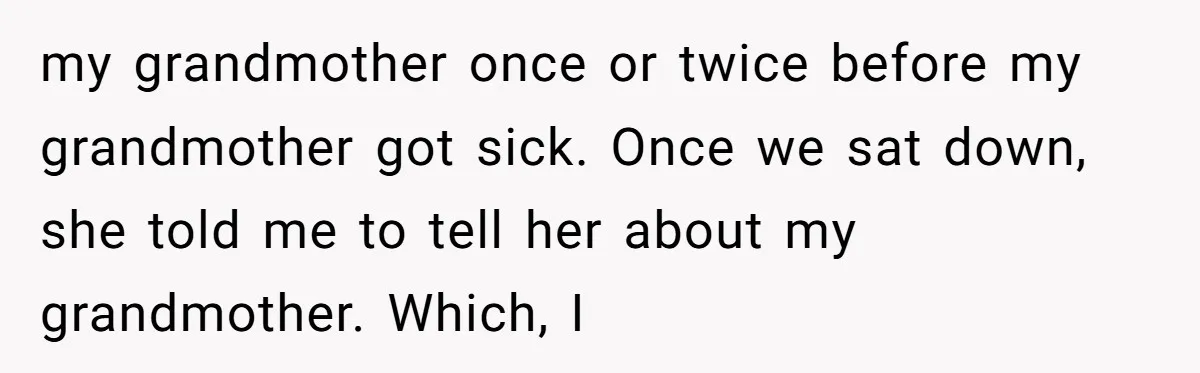 my grandmother once or twice before my grandmother got sick. Once we sat down, she told me to tell her about my grandmother. Which, I