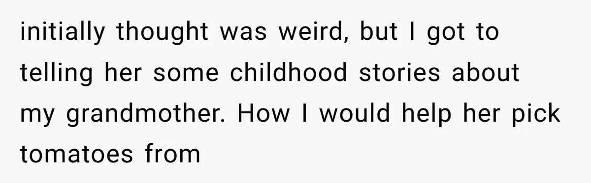 initially thought was weird, but I got to telling her some childhood stories about my grandmother. How I would help her pick tomatoes from