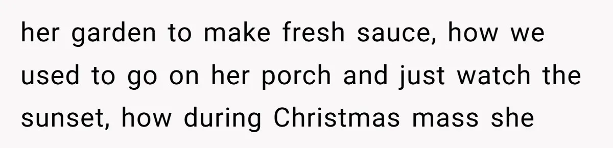 her garden to make fresh sauce, how we used to go on her porch and just watch the sunset, how during Christmas mass she