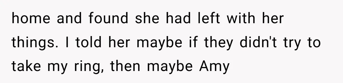 home and found she had left with her things. I told her maybe if they didn't try to take my ring, then maybe Amy