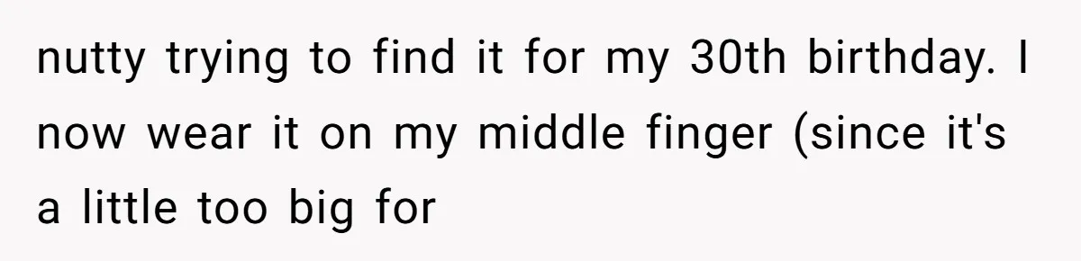 nutty trying to find it for my 30th birthday. I now wear it on my middle finger (since it's a little too big for