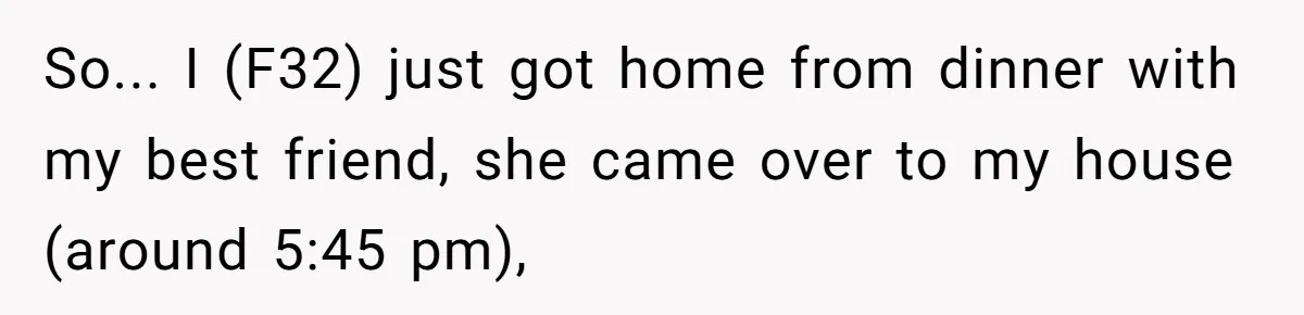 So... I (F32) just got home from dinner with my best friend, she came over to my house (around 5:45 pm),