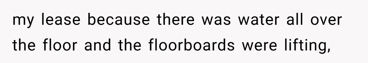 my lease because there was water all over the floor and the floorboards were lifting,