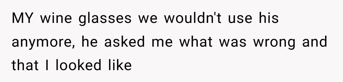 MY wine glasses we wouldn't use his anymore, he asked me what was wrong and that I looked like