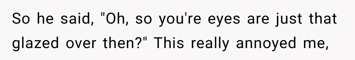 So he said, "Oh, so you're eyes are just that glazed over then?" This really annoyed me,