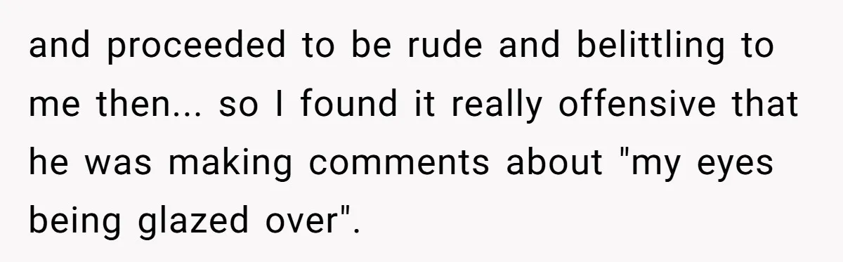 and proceeded to be rude and belittling to me then... so I found it really offensive that he was making comments about "my eyes being glazed over".