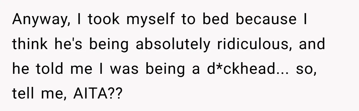 Anyway, I took myself to bed because I think he's being absolutely ridiculous, and he told me I was being a d*ckhead... so, tell me, AITA??