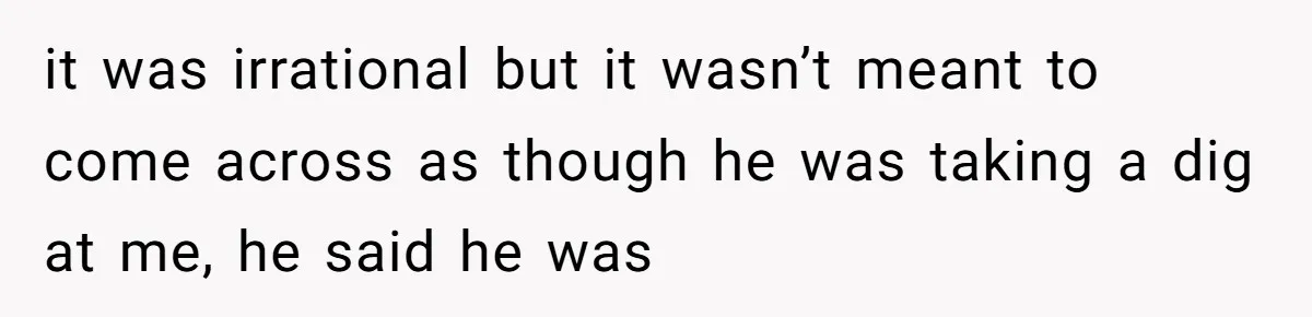 it was irrational but it wasn’t meant to come across as though he was taking a dig at me, he said he was