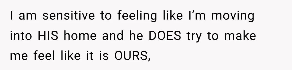 I am sensitive to feeling like I’m moving into HIS home and he DOES try to make me feel like it is OURS,