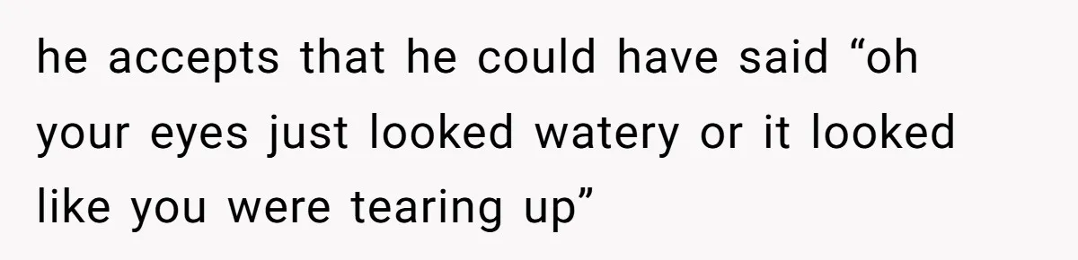 he accepts that he could have said “oh your eyes just looked watery or it looked like you were tearing up”