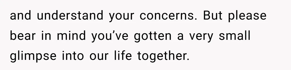 and understand your concerns. But please bear in mind you’ve gotten a very small glimpse into our life together.