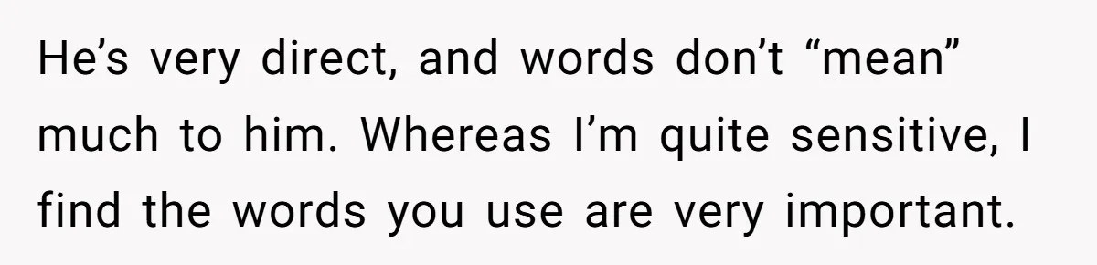 He’s very direct, and words don’t “mean” much to him. Whereas I’m quite sensitive, I find the words you use are very important.