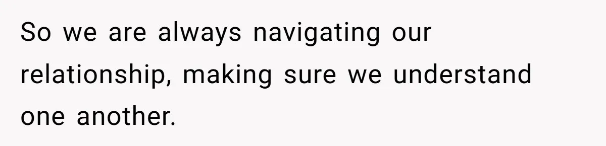 So we are always navigating our relationship, making sure we understand one another.