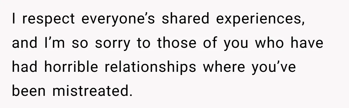 I respect everyone’s shared experiences, and I’m so sorry to those of you who have had horrible relationships where you’ve been mistreated.
