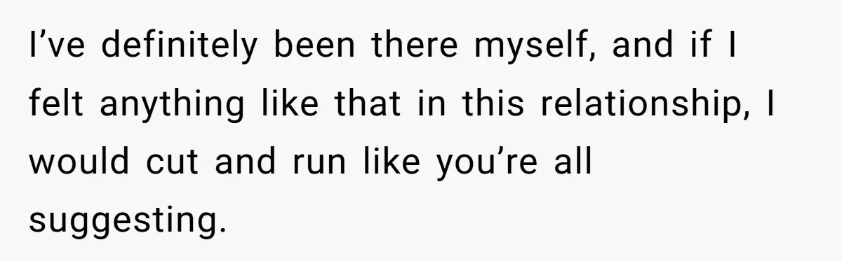 I’ve definitely been there myself, and if I felt anything like that in this relationship, I would cut and run like you’re all suggesting.