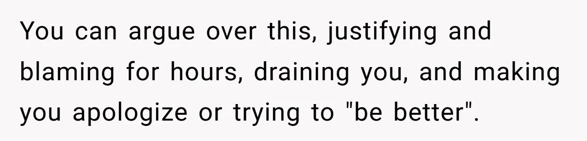 You can argue over this, justifying and blaming for hours, draining you, and making you apologize or trying to "be better".