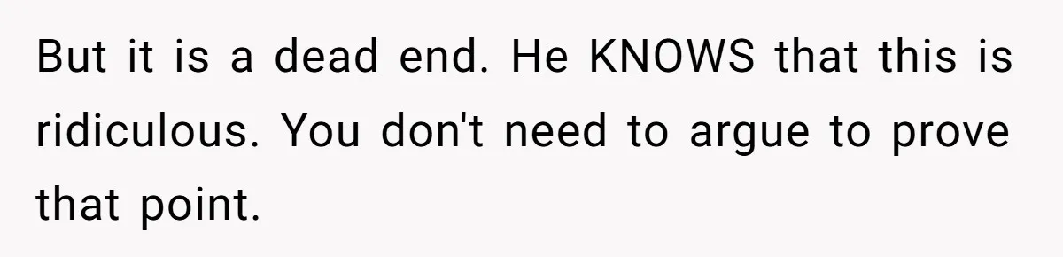 But it is a dead end. He KNOWS that this is ridiculous. You don't need to argue to prove that point.