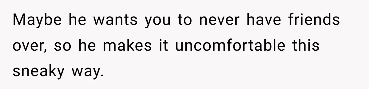 Maybe he wants you to never have friends over, so he makes it uncomfortable this sneaky way.
