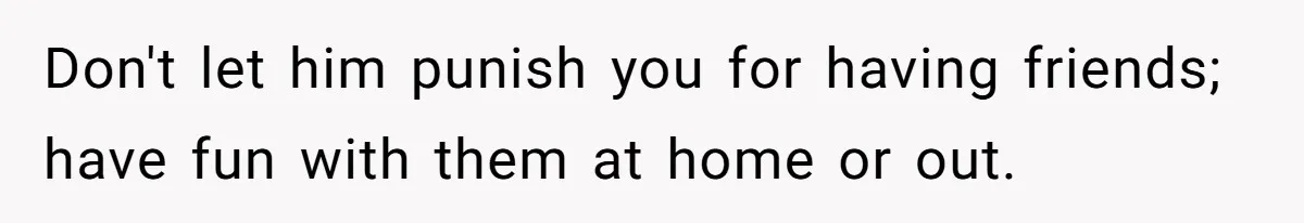 Don't let him punish you for having friends; have fun with them at home or out.