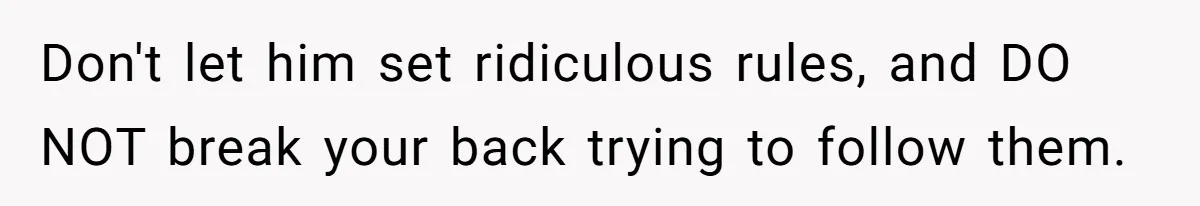 Don't let him set ridiculous rules, and DO NOT break your back trying to follow them.