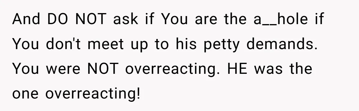 And DO NOT ask if You are the a__hole if You don't meet up to his petty demands. You were NOT overreacting. HE was the one overreacting!