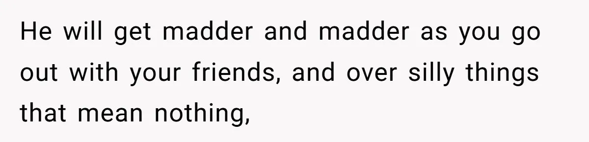 He will get madder and madder as you go out with your friends, and over silly things that mean nothing,