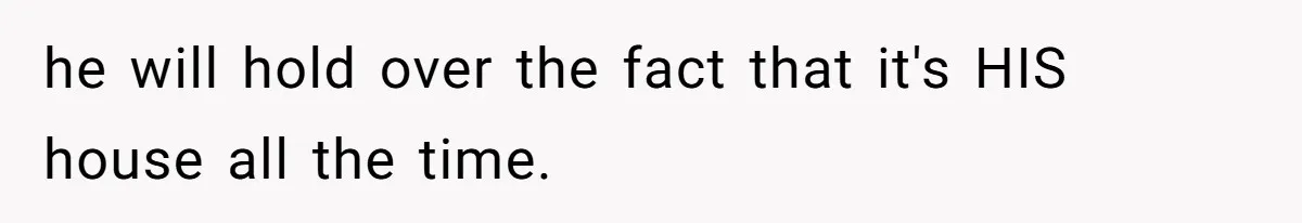 he will hold over the fact that it's HIS house all the time.