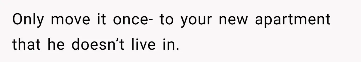 Only move it once- to your new apartment that he doesn’t live in.