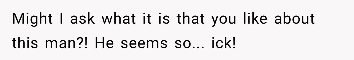 Might I ask what it is that you like about this man?! He seems so... ick!