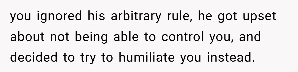 you ignored his arbitrary rule, he got upset about not being able to control you, and decided to try to humiliate you instead.