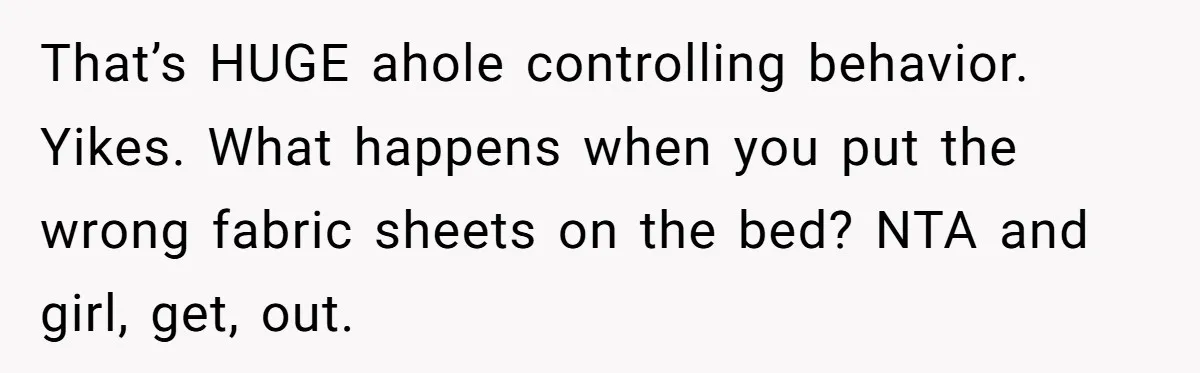 That’s HUGE ahole controlling behavior. Yikes. What happens when you put the wrong fabric sheets on the bed? NTA and girl, get, out.