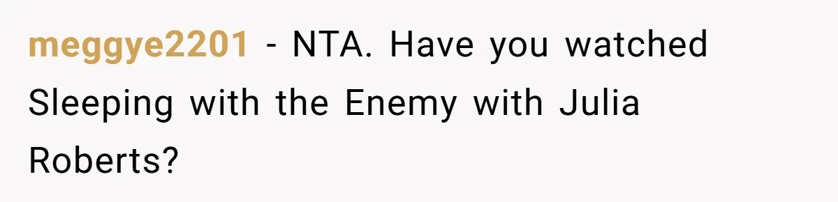 meggye2201 − NTA. Have you watched Sleeping with the Enemy with Julia Roberts?