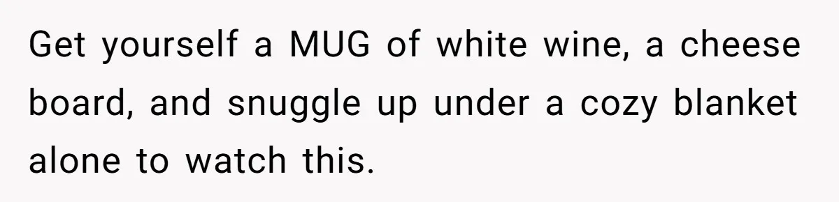 Get yourself a MUG of white wine, a cheese board, and snuggle up under a cozy blanket alone to watch this.