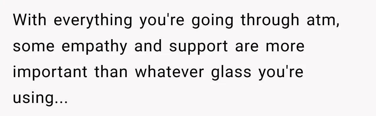 With everything you're going through atm, some empathy and support are more important than whatever glass you're using...