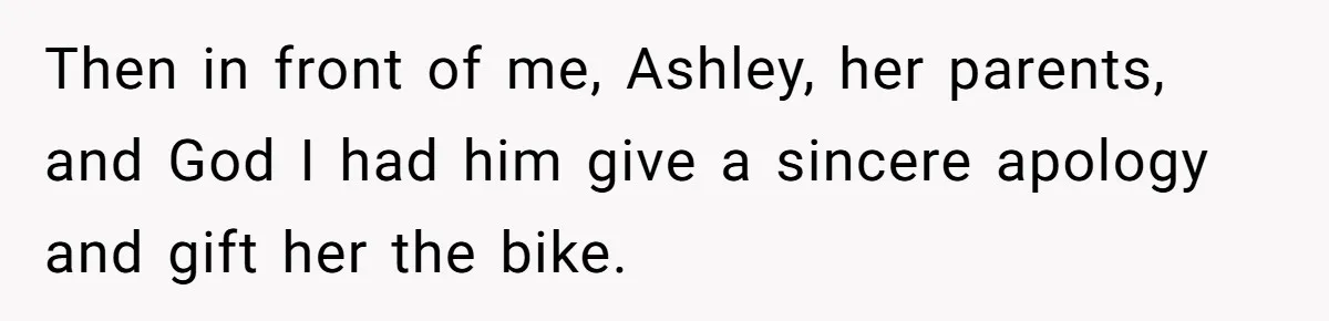 Then in front of me, Ashley, her parents, and God I had him give a sincere apology and gift her the bike.