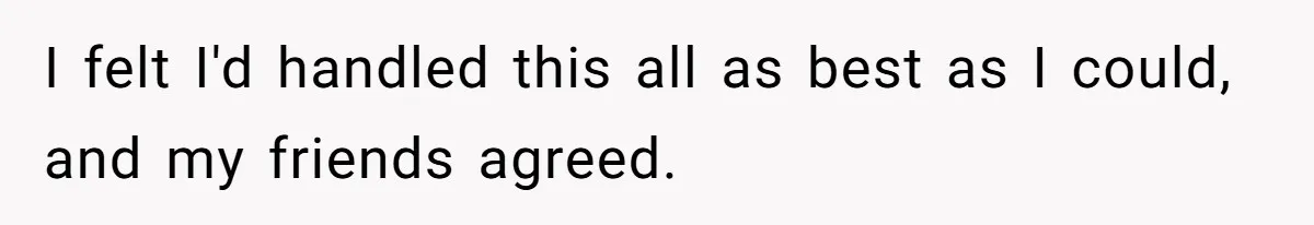 I felt I'd handled this all as best as I could, and my friends agreed.