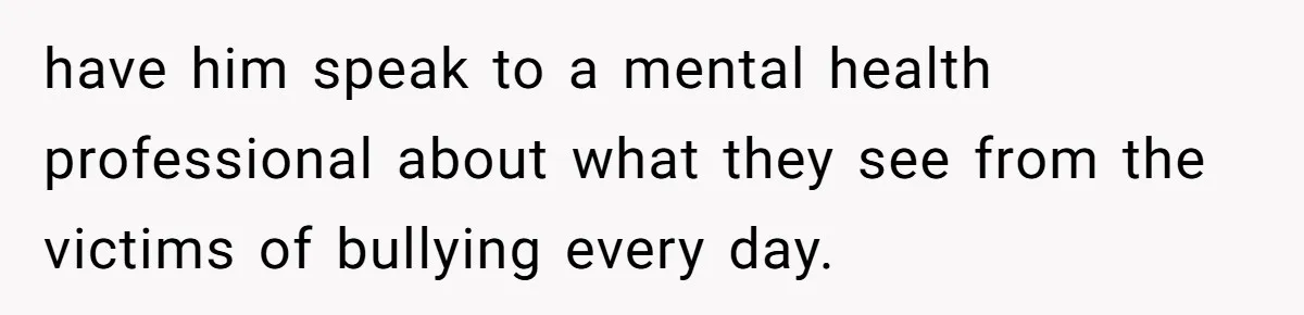 have him speak to a mental health professional about what they see from the victims of bullying every day.