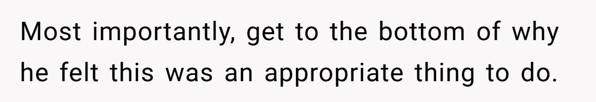 Most importantly, get to the bottom of why he felt this was an appropriate thing to do.