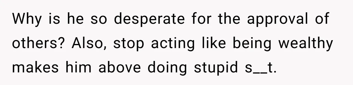 Why is he so desperate for the approval of others? Also, stop acting like being wealthy makes him above doing stupid s__t.