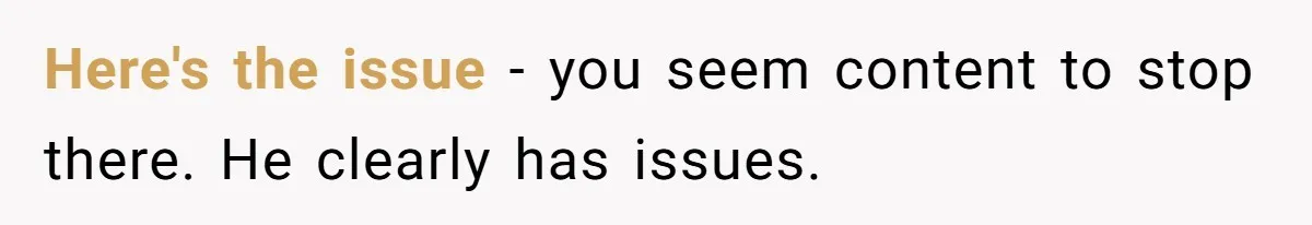 Here's the issue - you seem content to stop there. He clearly has issues.