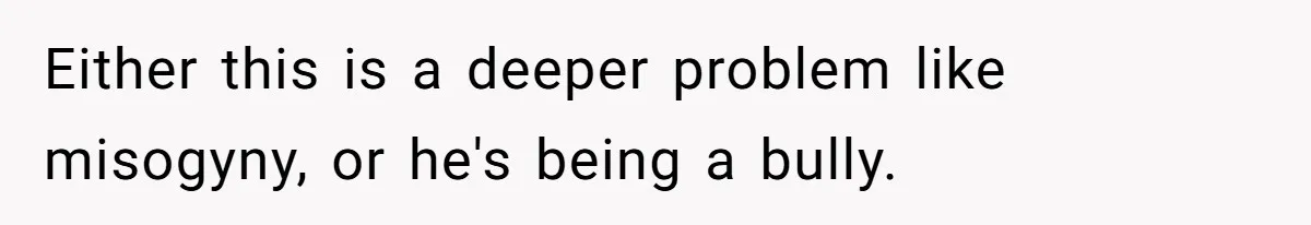Either this is a deeper problem like misogyny, or he's being a bully.